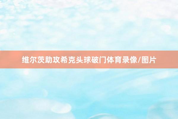 维尔茨助攻希克头球破门体育录像/图片