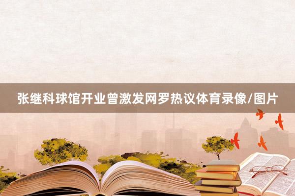 张继科球馆开业曾激发网罗热议体育录像/图片