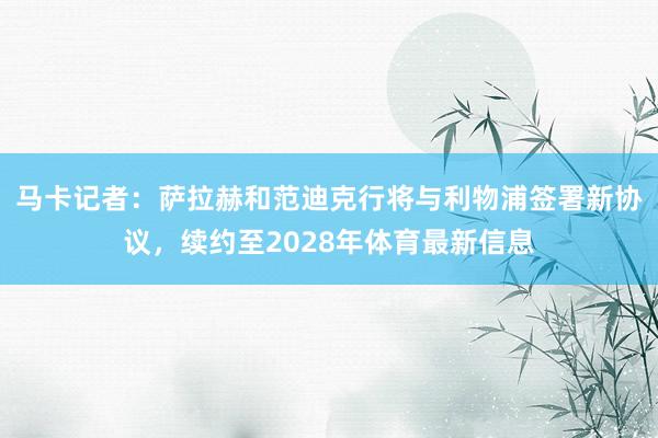 马卡记者：萨拉赫和范迪克行将与利物浦签署新协议，续约至2028年体育最新信息