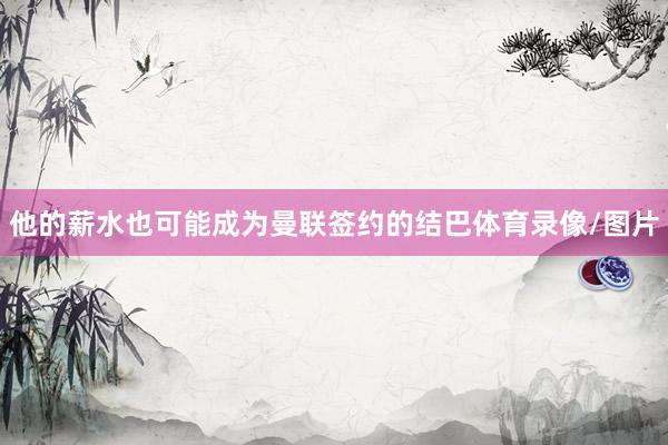 他的薪水也可能成为曼联签约的结巴体育录像/图片
