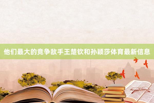 他们最大的竞争敌手王楚钦和孙颖莎体育最新信息
