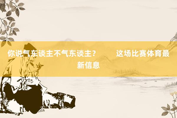 你说气东谈主不气东谈主？        这场比赛体育最新信息