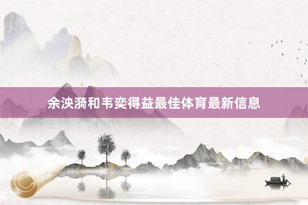 余泱漪和韦奕得益最佳体育最新信息
