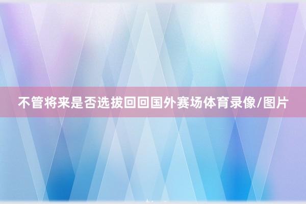 不管将来是否选拔回回国外赛场体育录像/图片
