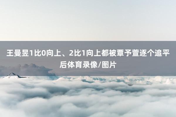 王曼昱1比0向上、2比1向上都被覃予萱逐个追平后体育录像/图片