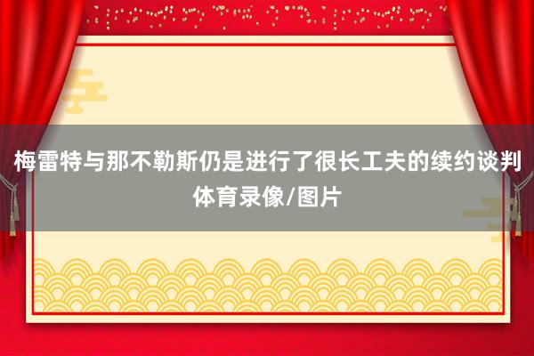 梅雷特与那不勒斯仍是进行了很长工夫的续约谈判体育录像/图片