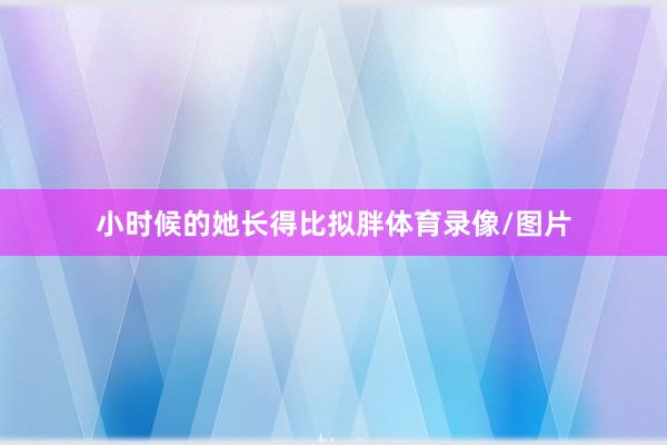 小时候的她长得比拟胖体育录像/图片