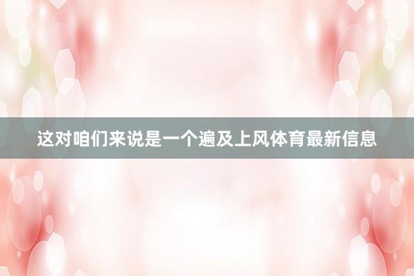 这对咱们来说是一个遍及上风体育最新信息