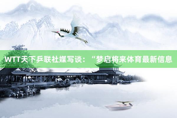 WTT天下乒联社媒写谈：“梦启将来体育最新信息