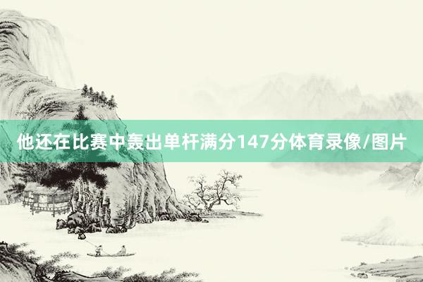 他还在比赛中轰出单杆满分147分体育录像/图片