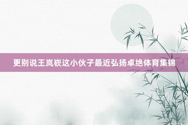 更别说王岚嵚这小伙子最近弘扬卓绝体育集锦