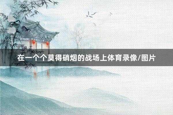 在一个个莫得硝烟的战场上体育录像/图片