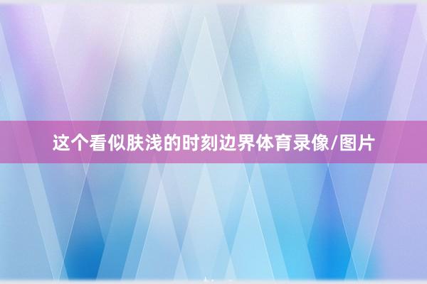 这个看似肤浅的时刻边界体育录像/图片