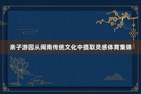 亲子游园从闽南传统文化中摄取灵感体育集锦