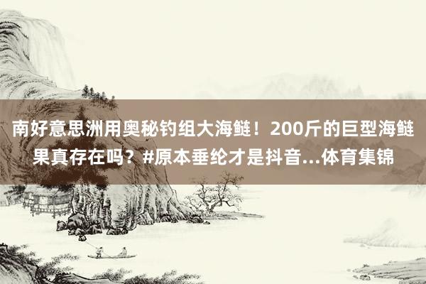 南好意思洲用奥秘钓组大海鲢！200斤的巨型海鲢果真存在吗？#原本垂纶才是抖音...体育集锦