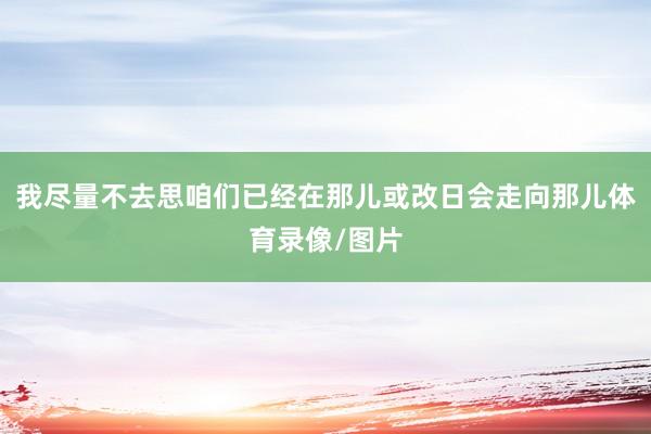 我尽量不去思咱们已经在那儿或改日会走向那儿体育录像/图片