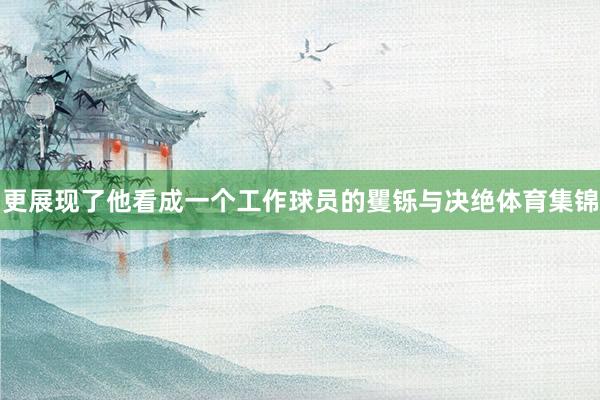 更展现了他看成一个工作球员的矍铄与决绝体育集锦