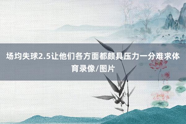 场均失球2.5让他们各方面都颇具压力一分难求体育录像/图片