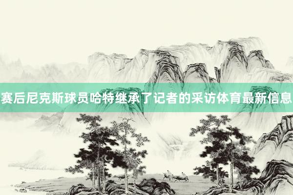 赛后尼克斯球员哈特继承了记者的采访体育最新信息