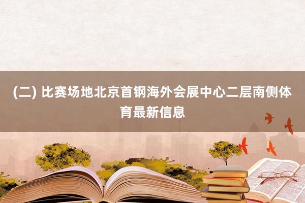 (二) 比赛场地北京首钢海外会展中心二层南侧体育最新信息
