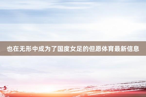 也在无形中成为了国度女足的但愿体育最新信息