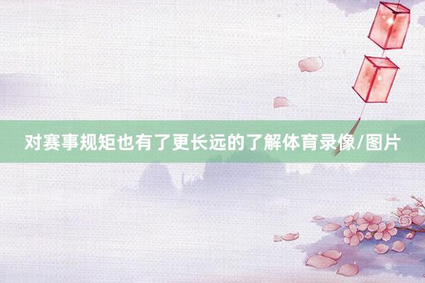 对赛事规矩也有了更长远的了解体育录像/图片