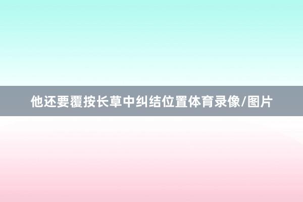 他还要覆按长草中纠结位置体育录像/图片