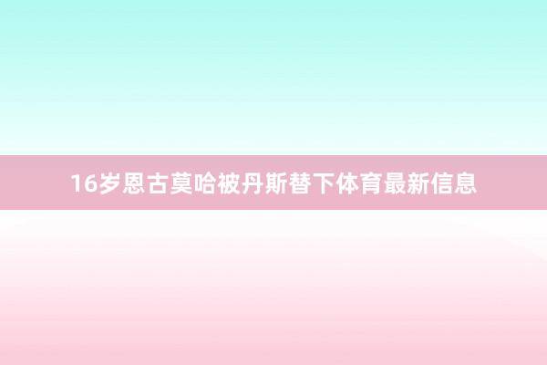 16岁恩古莫哈被丹斯替下体育最新信息