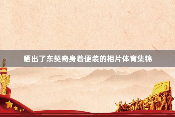 晒出了东契奇身着便装的相片体育集锦