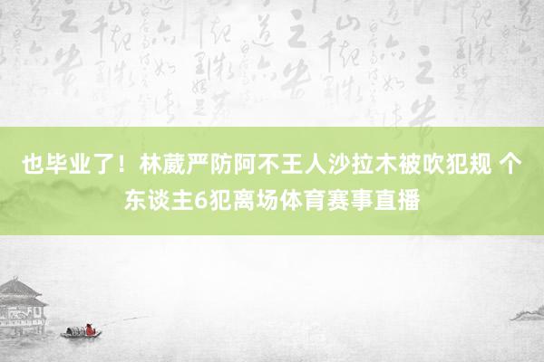 也毕业了！林葳严防阿不王人沙拉木被吹犯规 个东谈主6犯离场体育赛事直播