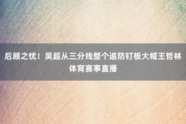 后顾之忧！吴超从三分线整个追防钉板大帽王哲林体育赛事直播