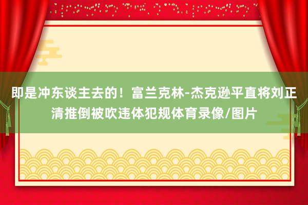 即是冲东谈主去的！富兰克林-杰克逊平直将刘正清推倒被吹违体犯规体育录像/图片