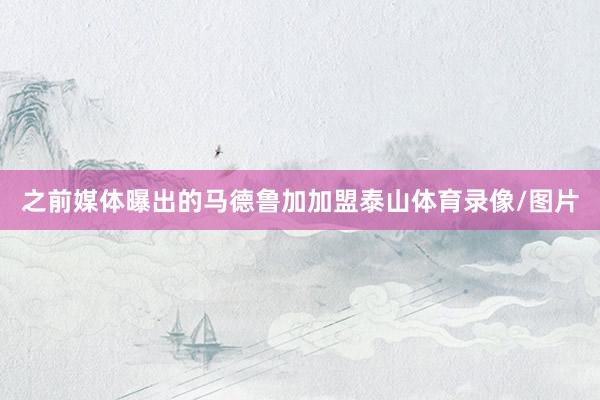 之前媒体曝出的马德鲁加加盟泰山体育录像/图片