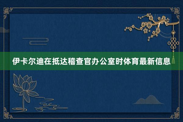 伊卡尔迪在抵达稽查官办公室时体育最新信息