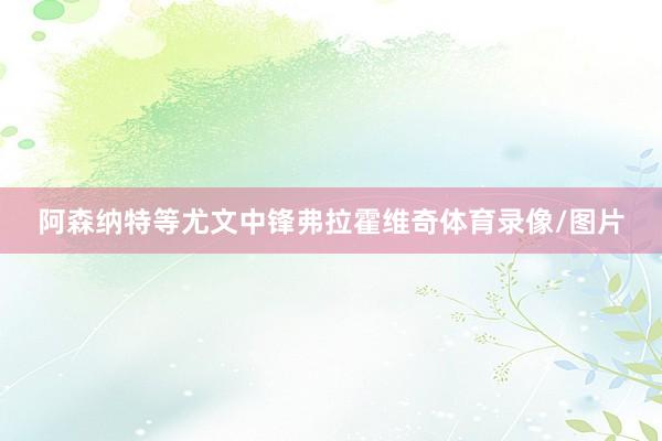 阿森纳特等尤文中锋弗拉霍维奇体育录像/图片
