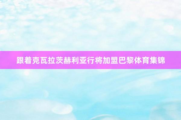 跟着克瓦拉茨赫利亚行将加盟巴黎体育集锦