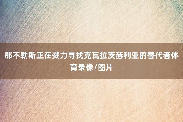 那不勒斯正在戮力寻找克瓦拉茨赫利亚的替代者体育录像/图片