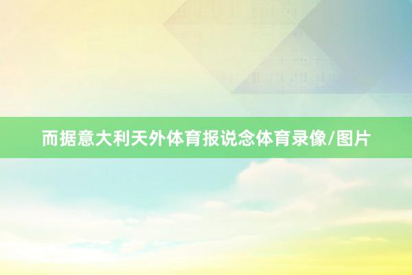 而据意大利天外体育报说念体育录像/图片