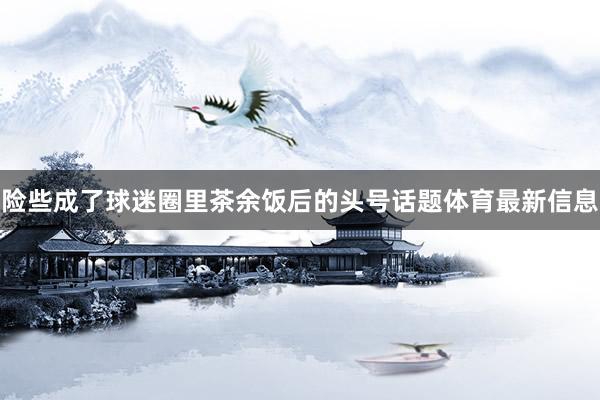 险些成了球迷圈里茶余饭后的头号话题体育最新信息
