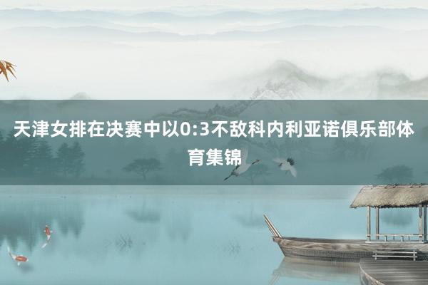 天津女排在决赛中以0:3不敌科内利亚诺俱乐部体育集锦