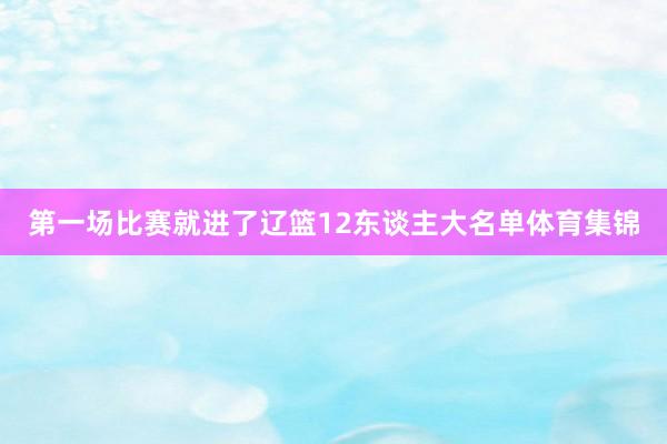 第一场比赛就进了辽篮12东谈主大名单体育集锦