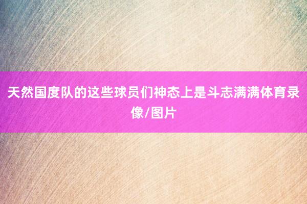 天然国度队的这些球员们神态上是斗志满满体育录像/图片