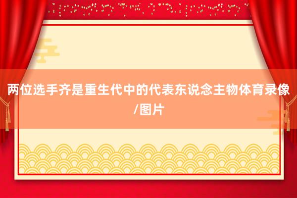 两位选手齐是重生代中的代表东说念主物体育录像/图片