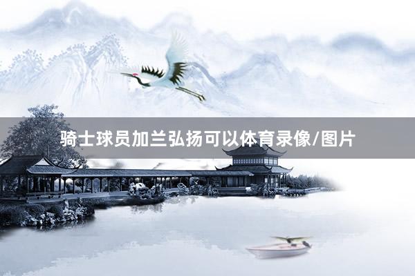 骑士球员加兰弘扬可以体育录像/图片