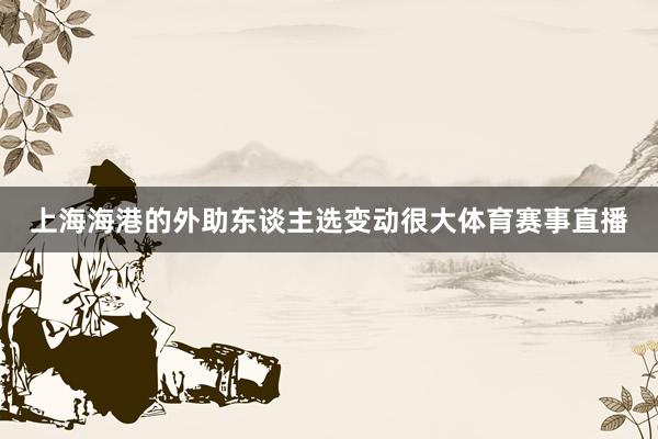 上海海港的外助东谈主选变动很大体育赛事直播