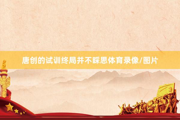 唐创的试训终局并不睬思体育录像/图片