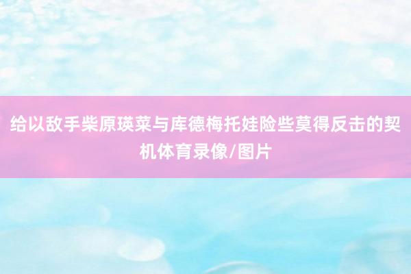 给以敌手柴原瑛菜与库德梅托娃险些莫得反击的契机体育录像/图片