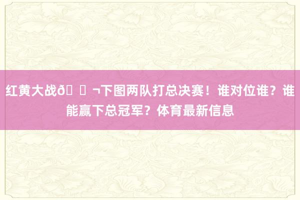 红黄大战💬下图两队打总决赛！谁对位谁？谁能赢下总冠军？体育最新信息
