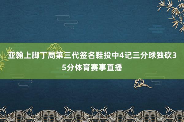 亚翰上脚丁局第三代签名鞋投中4记三分球独砍35分体育赛事直播
