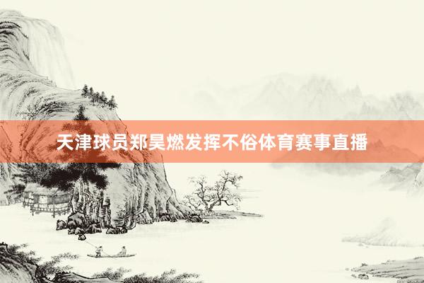 天津球员郑昊燃发挥不俗体育赛事直播